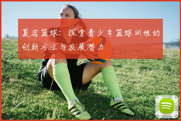 夏岩篮球：探索青少年篮球训练的创新方法与发展潜力