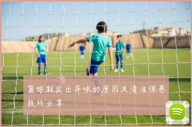 篮球鞋发出异味的原因及清洁保养技巧分享
