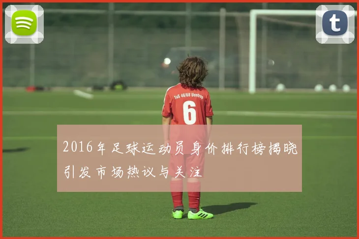 2016年足球运动员身价排行榜揭晓引发市场热议与关注