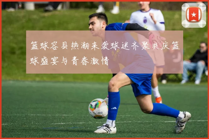 篮球容县热潮来袭球迷齐聚共庆篮球盛宴与青春激情